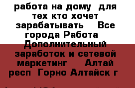 работа на дому  для тех кто хочет зарабатывать. - Все города Работа » Дополнительный заработок и сетевой маркетинг   . Алтай респ.,Горно-Алтайск г.